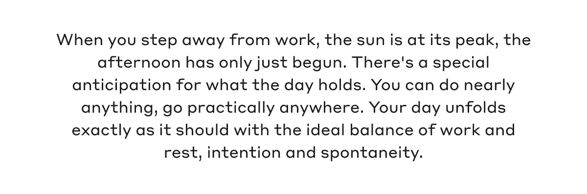 When you step away from work, the sun is at its peak, the afternoon has only just begun. There's a special anticipation for what the day holds. You can do nearly anything, go practically anywhere. Your day unfolds exactly as it should with the ideal balance of work and rest, intention and spontaneity.