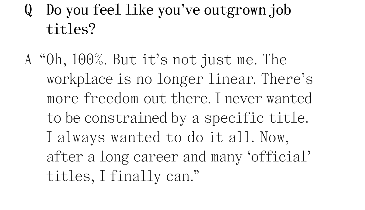 Q Do you feel like you've outgrown job titles? A "Oh, 100%. But it's not just me. The workplace is no longer linear. There's more freedom out there. I never wanted to be constrained by a specific title. I always wanted to do it all. Now, after a long career and many 'official' titles, I finally can."