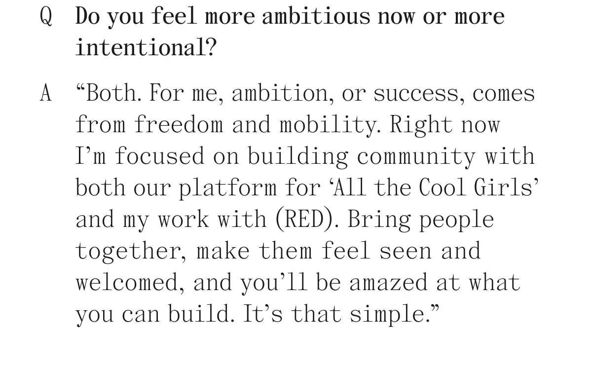 Q Do you feel more ambitious now or more intentional? A "Both. For me, ambition, or success, comes from freedom and mobility. Right now I'm focused on building community with both our platform for 'All the Cool Girls' and my work with (RED). Bring people together, make them feel seen and welcomed, and you'll be amazed at what you can build. It's that simple."