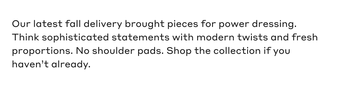 Our latest fall delivery brought pieces for power dressing. Think sophisticated statements with modern twists and fresh proportions. No shoulder pads. Shop the collection if you haven't already.