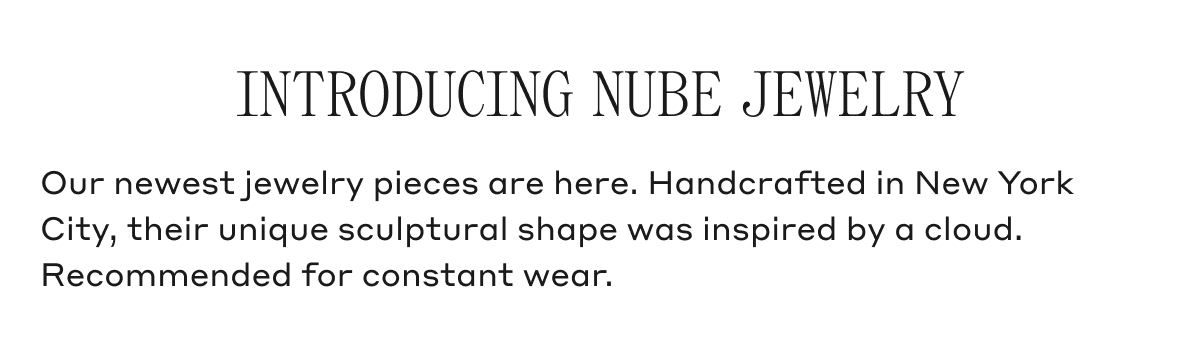 INTRODUCING NUBE JEWELRY Our newest jewelry pieces are here. Handcrafted in New York City, their unique sculptural shape was inspired by a cloud. Recommended for constant wear.