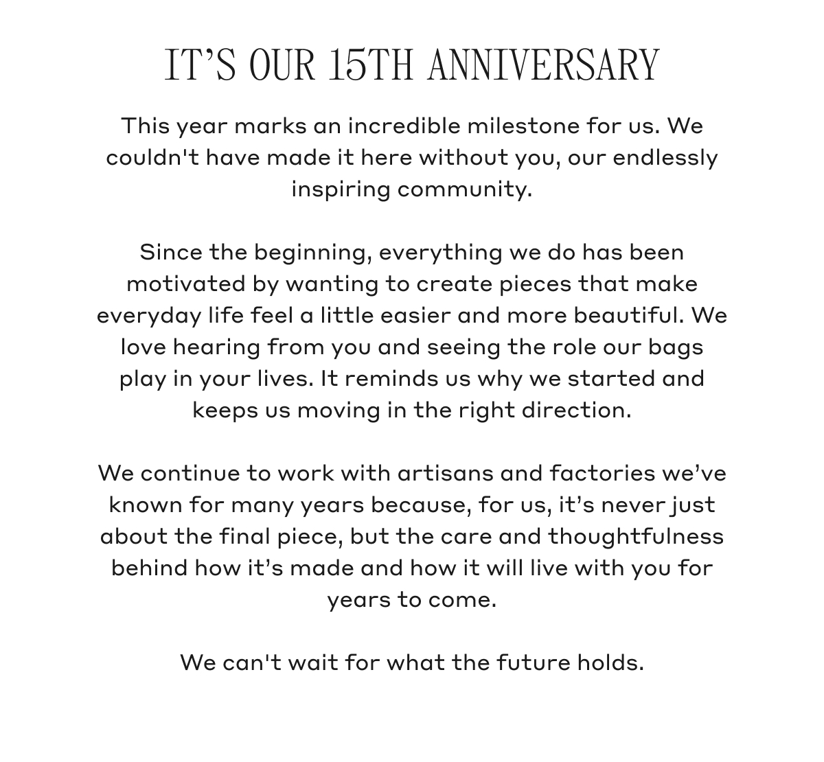 IT'S OUR 15TH ANNIVERSARY This year marks an incredible milestone for us. We couldn't have made it here without you, our endlessly inspiring community. Since the beginning, everything we do has been motivated by wanting to create pieces that make everyday life feel a little easier and more beautiful. We love hearing from you and seeing the role our bags play in your lives. It reminds us why we started and keeps us moving in the right direction. We continue to work with artisans and factories we've known for many years because, for us, it's never just about the final piece, but the care and thoughtfulness behind how it's made and how it will live with you for years to come. We can't wait for what the future holds.