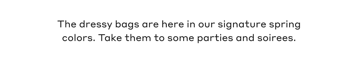 The dressy bags are here in our signature spring colors. Take them to some parties and soirees.