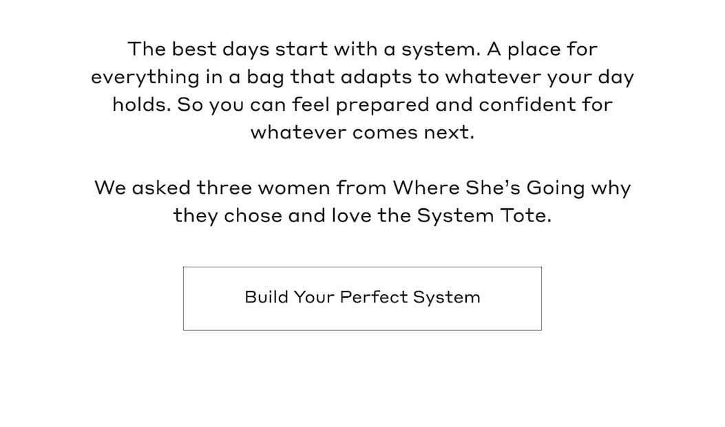 The best days start with a system. A place for everything in a bag that adapts to whatever your day holds. So you can feel prepared and confident for whatever comes next. We asked three women from Where She's Going why they chose and love the System Tote. Build Your Perfect System