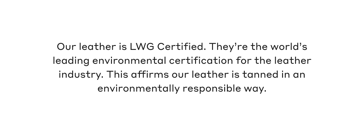 Our leather is LWG Certified. They're the world's leading environmental certification for the leather industry. This affirms our leather is tanned in an environmentally responsible way. 