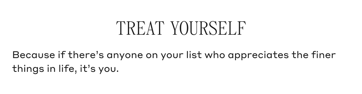 TREAT YOURSELF Because if there's anyone on your list who appreciates the finer things in life, it's you.