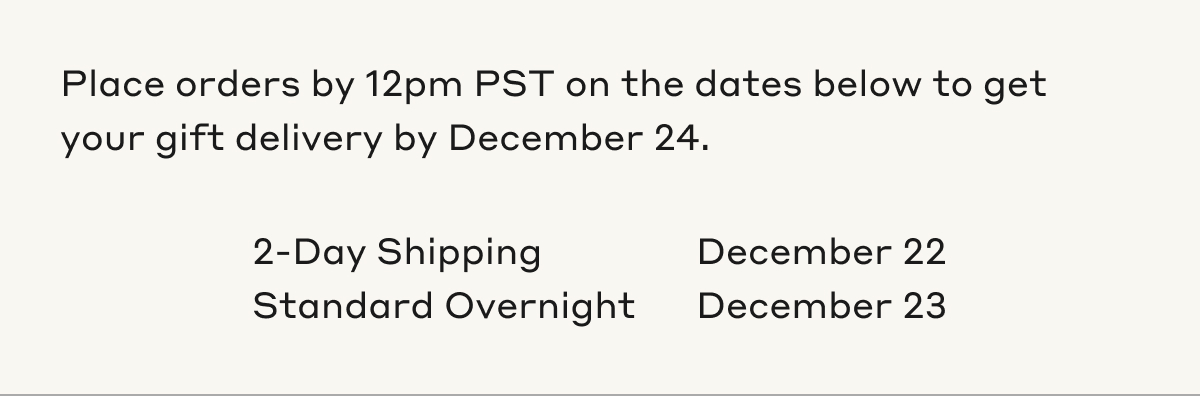 Place orders by 12pm PST on the dates below to get your gift delivery by December 24. 2-Day Shipping December 22. Standard Overnight December 23.