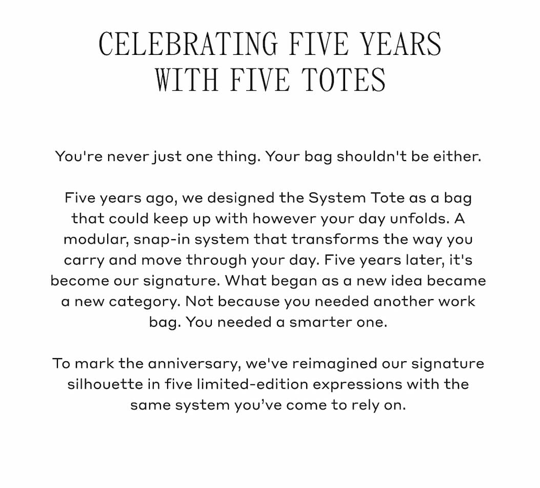 CELEBRATING FIVE YEARS WITH FIVE TOTES You're never just one thing. Your bag shouldn't be either. Five years ago, we designed the System Tote as a bag that could keep up with however your day unfolds. A modular, snap-in system that transforms the way you carry and more through your day. Five years later, it's become our signature. What began as a new idea became a new category. Not because you needed another work bag. You needed a smarter one. To mark the anniversary, we've reimagined our signature silhouette in five limited-edition expressions with the same system you've come to rely on.