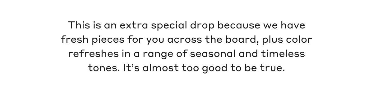 This is an extra special drop because we have fresh pieces for you across the board, plus color refreshes in a range of seasonal and timeless tones. It's almost too good to be true.