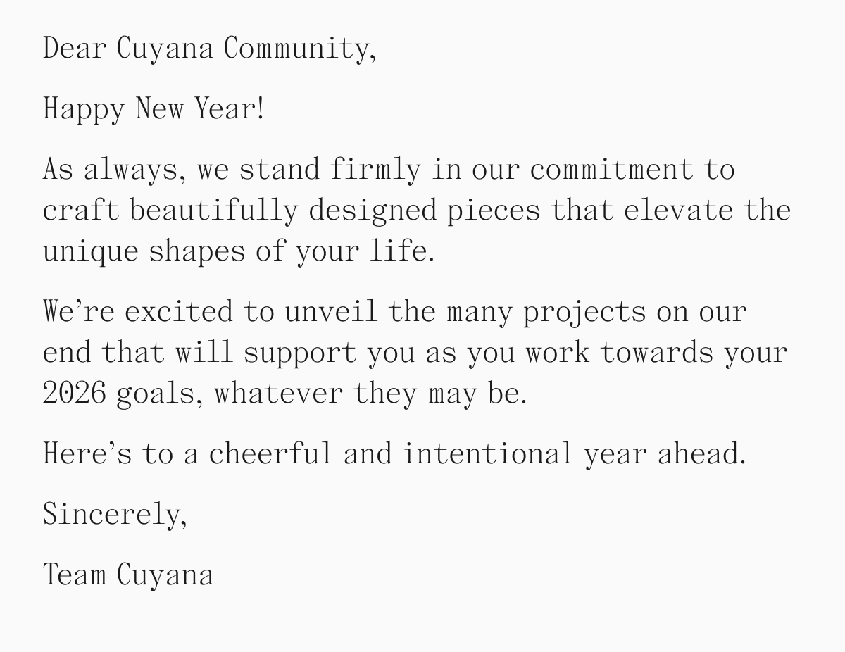 Dear Cuyana Community, Happy New Year! As always we stand firmly in our commitment to craft beautifully designed pieces that elevate the unique shapes of your life. We're excited to unveil the many projects on our end that will support you as you work towards your 2026 goals, whatever they may be. Here's to a cheerful and intentional year ahead. Sincerely, Team Cuyana