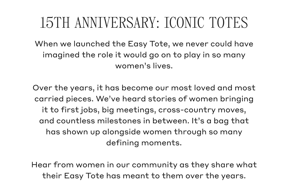 15TH ANNIVERSARY: ICONIC TOTES When we launched the Easy Tote, we never could have imagined the role it would go on to play in so many women's lives. Over the years, it has become our most loved and most carried pieces. We've heard stories of women bringing it to first jobs, big meetings, cross-country moves, and countless milestones in between. It's a bag that has shown up alongside women through so many defining moments. Hear from women in our community as they share what their Easy Tote has meant to them over the years.