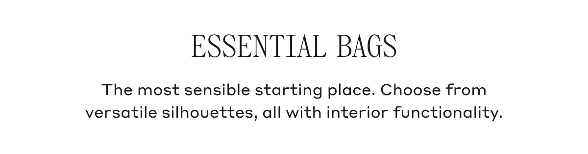 ESSENTIAL BAGS The most sensible starting place. Coose from versatile silhouettes, all with interior functionality.