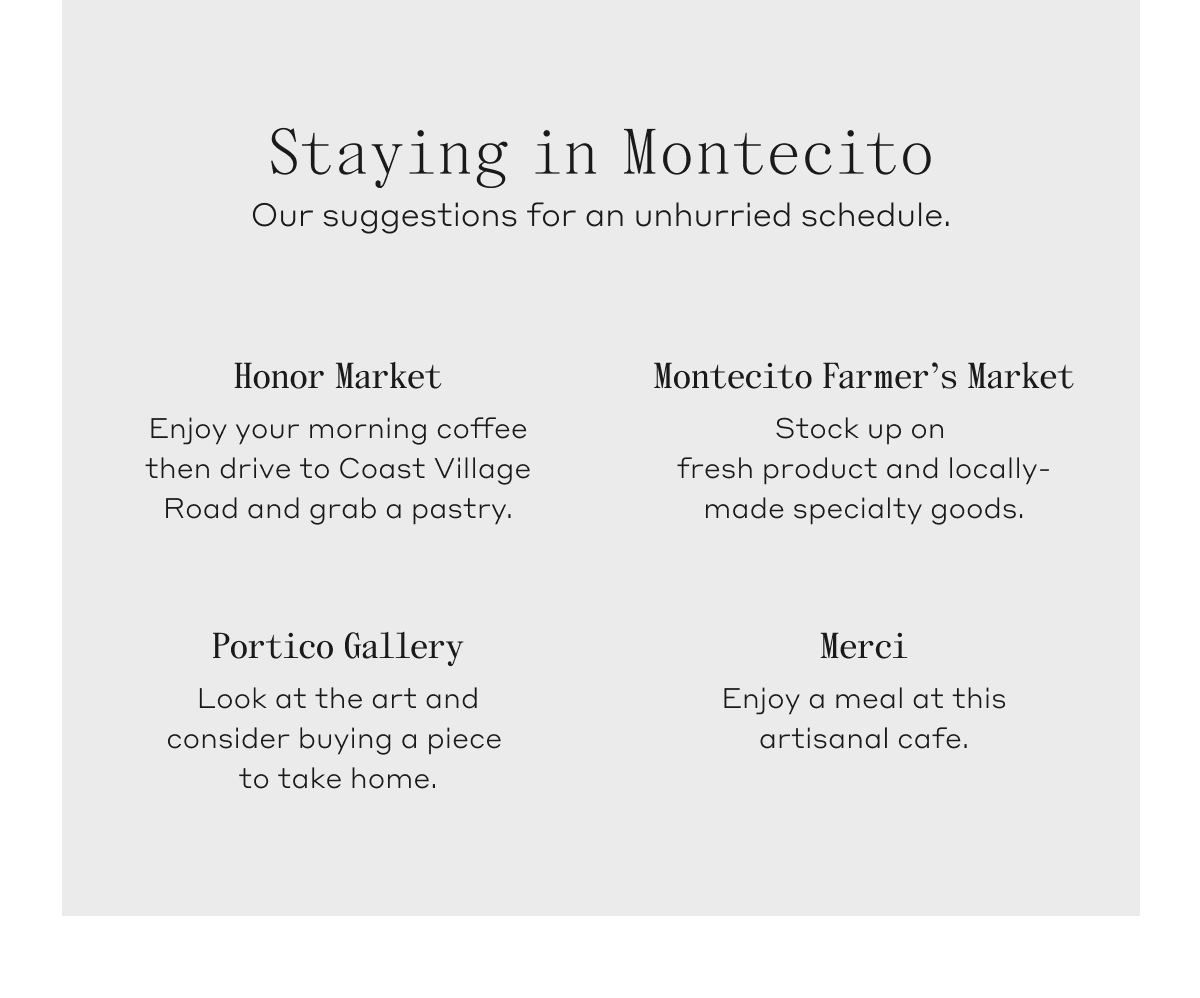 Staying in Montecito. Our suggestions for an unhurried schedule. Honor Market: Enjoy your morning coffee then drive to Coast Village Road and grab a pastry. Montecito Farmer's Market: Stock up on fresh product and locally-made specialty goods. Portico Gallery: Look at the art and consider buying a piece to take home. Merci: Enjoy a meal at this artisanal cafe.