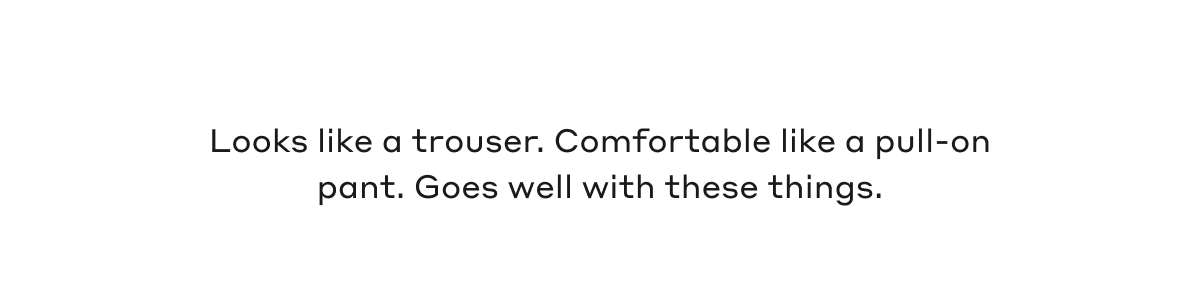 Looks like a trouser. Comfortable like a pull-on pant. Goes well with these things.