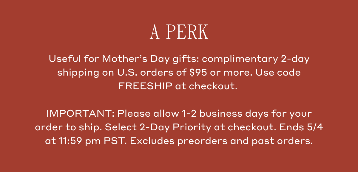 A Perk. Useful for Mother's Day gifts: complimentary 2-day shipping on U.S. orders of $95 or more. Use code FREESHIP at checkout. IMPORTANT: Please allow 1-2 business days for your order to ship. Select 2-Day Priority at checkout.Ends 5/4 at 11:59 pm PST. Excludes preorders and past orders.