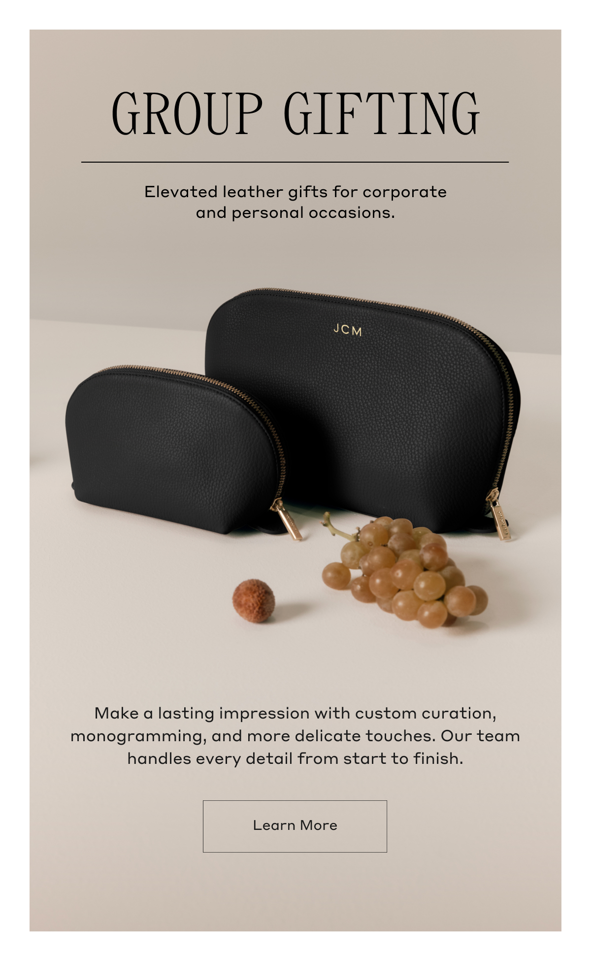 GROUP GIFTING Elevated leather gifts for corporate and personal occasions. Make a lasting impression with custom curation, monogramming, and more, delicate touches. Our team handles every detail from start to finish. Learn more
