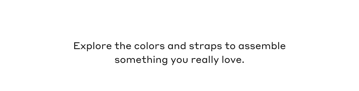 Explore the colors and straps to assemble something you really love.