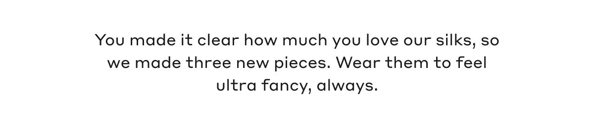 You made it clear how much you love our silks, so we made three new pieces. Wear them to feel ultra fancy, always.