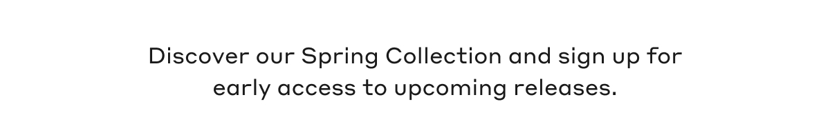 Discover our Spring Collection and sign up for early access to upcoming releases.