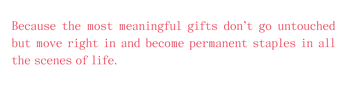 Because the most meaningful gifts don't go untouched but move right in and become permanent staples in all scenes of life.