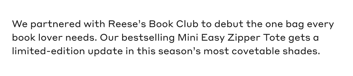 We partnered with Reese's Book Club to debut the one bag every book lover needs. Our bestselling Mini Easy Zipper Tote gets a limited-edition update in this season's most covetable shades.