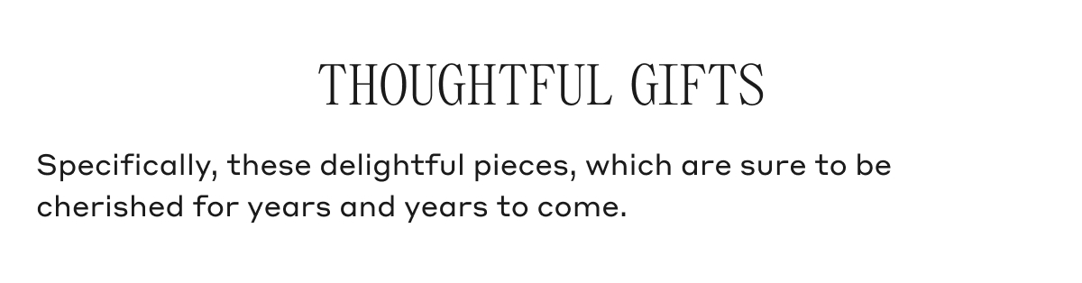 THOUGHTFUL GIFTS Specifically, these delightful pieces, which are sure to be cherished for years and years to come.