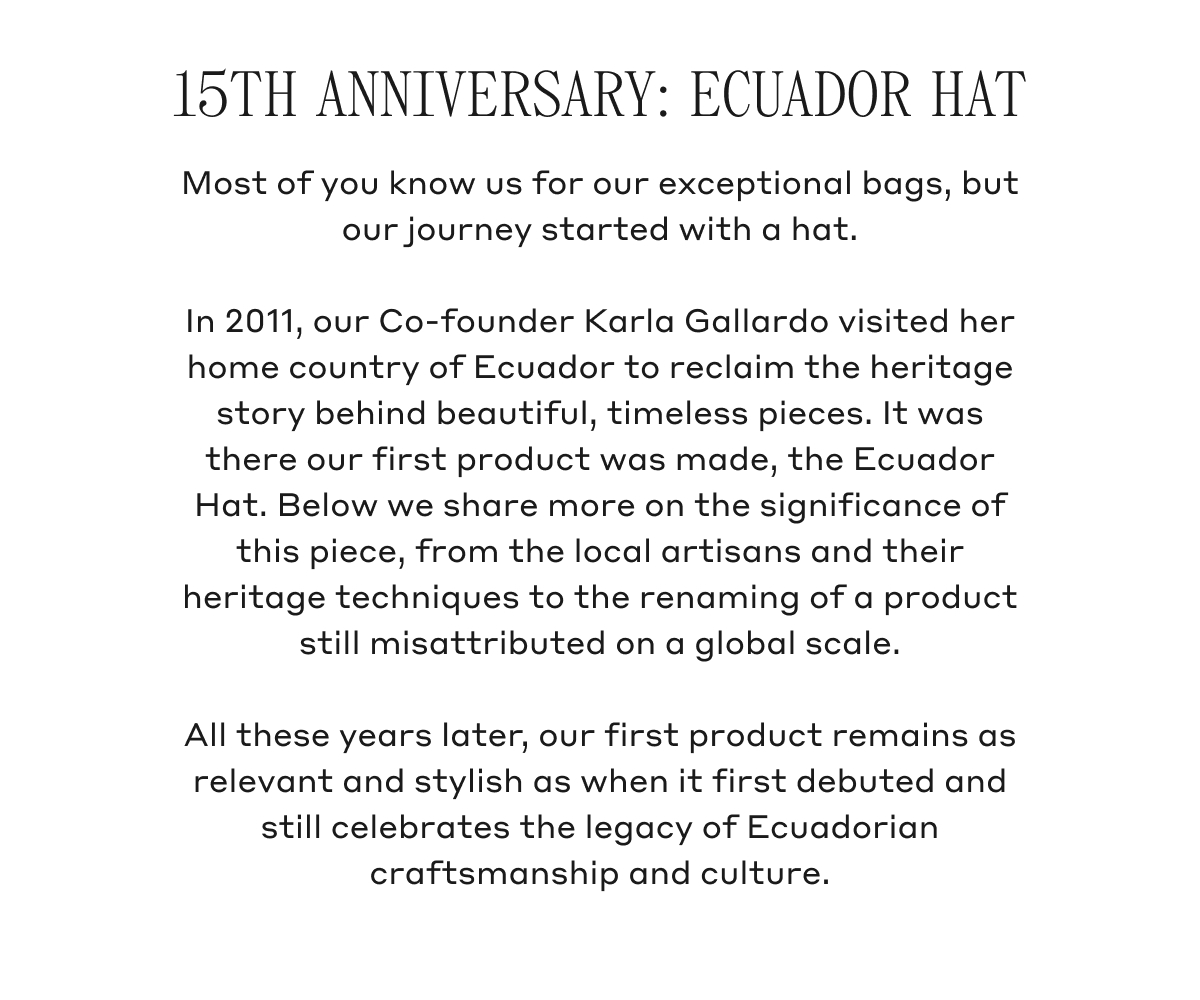 15TH ANNIVERSARY: ECUADOR HAT Most of you know us for our exceptional bags, but our journey started with a hat. In 2011, our Co-founder Karla Gallardo visited her home country of Ecuador to reclaim the heritage story behind beautiful, timeless pieces. It was there our first product was made, the Ecuador Hat. Below we share more on the significance of this piece, from the local artisans and their heritage techniques to the renaming of a product still misattributed on a global scale. All these years later, our first product remains as relevant and stylish as when it first debuted and still celebrates the legacy of Ecuadorian craftsmanship and culture.