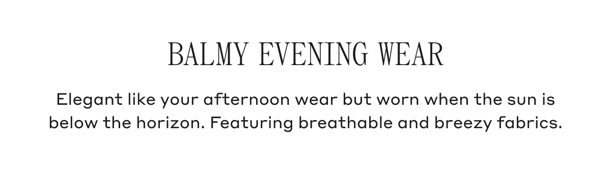Balmy Evening Wear Elegant like your afternoon wear but worn when the sun is below the horizon. Featuring breathable and breezy fabrics.