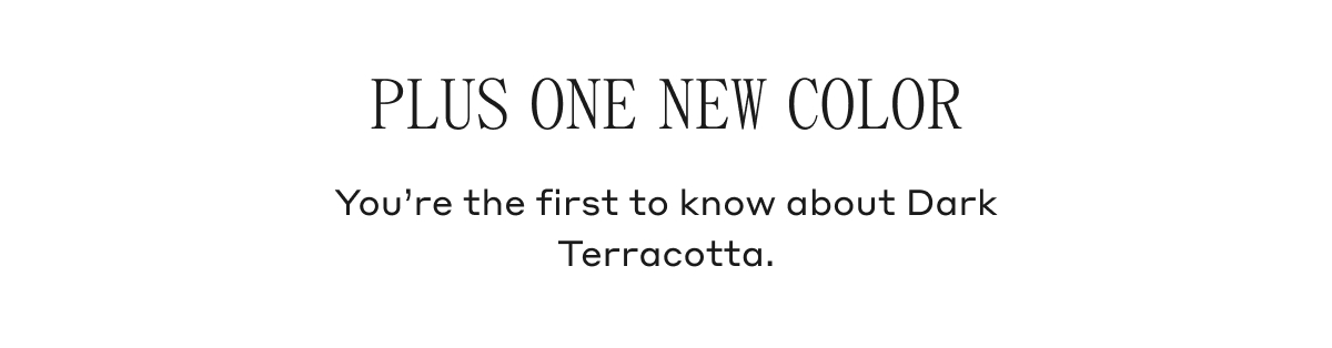 PLUS ONE NEW COLOR You're the first to know about Dark Terracotta.