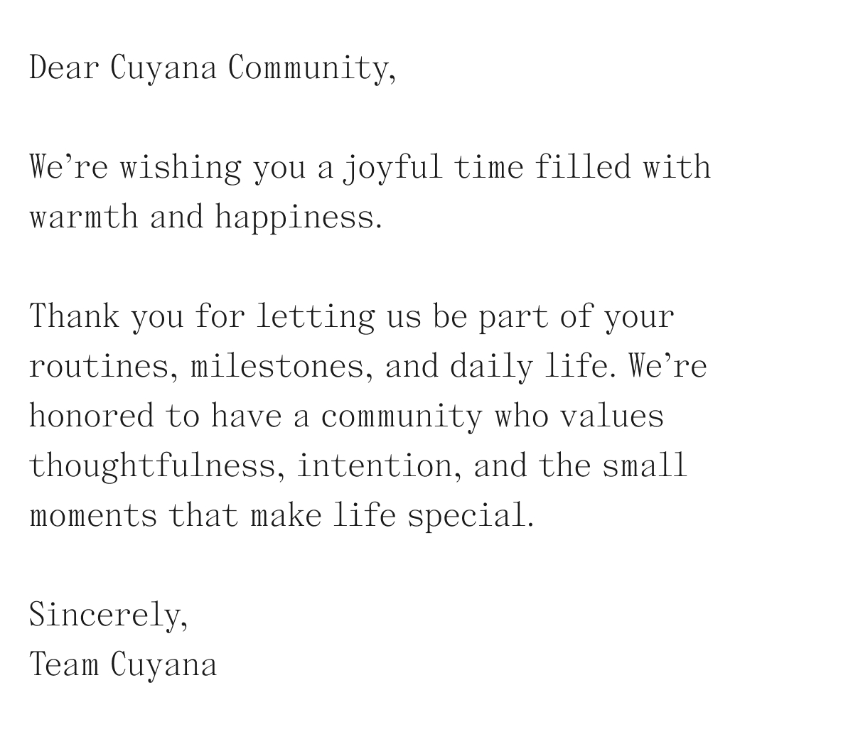 Dear Cuyana Community, We're wishing you a joyful time filled with warmth and happiness. Thank you for letting us be part of your routines, milestones, and daily life. We're honored to have a community who values thoughtfulness, intention, and the small moments that make life special.