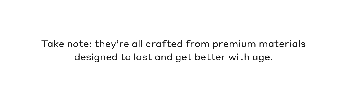 Take note: they're all crafted from premium materials designed to last and get better with age.