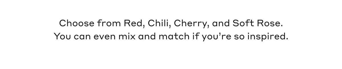 Choose from Red, Chili, Cherry and Soft Rose. You can even mix and match if you're so inspired.