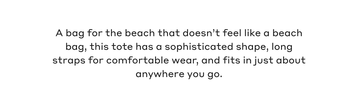 A bag for the beach that doesn't feel like a beach bag, this tote has a sophisticated shape, long straps for comfortable wear, and fits in just about anywhere you go.