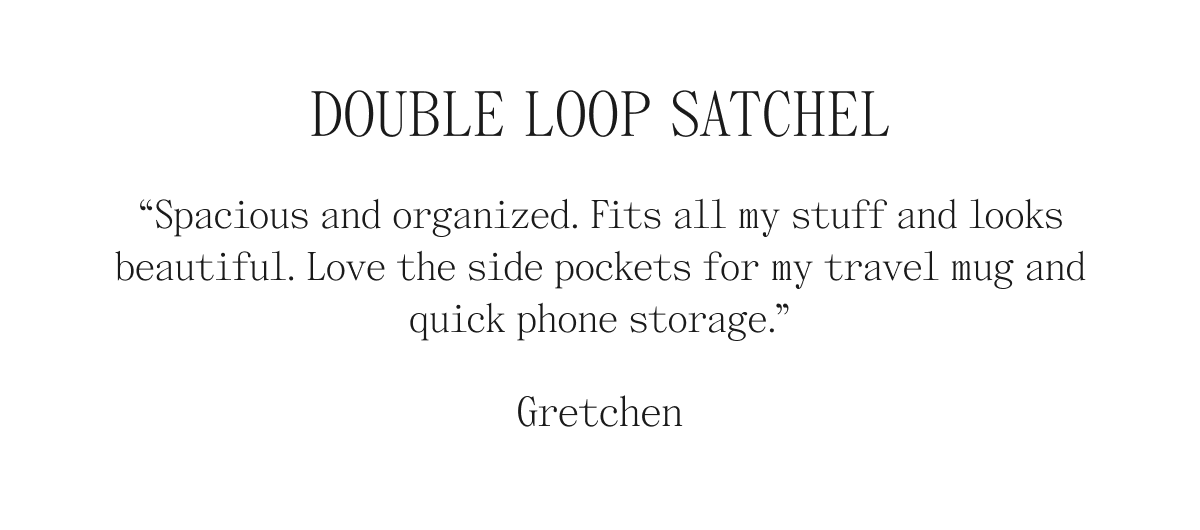 Double Loop Satchel "Spacious and organized. Fits all my stuff and looks beautiful. Love the side pockets for my travel mug and quick phone storage." Gretchen