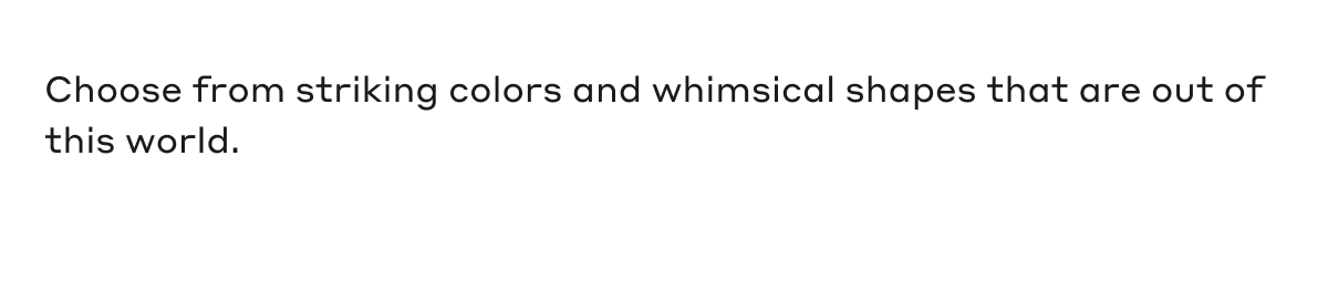 Choose from striking colors and whimsical shapes that are out of this world.