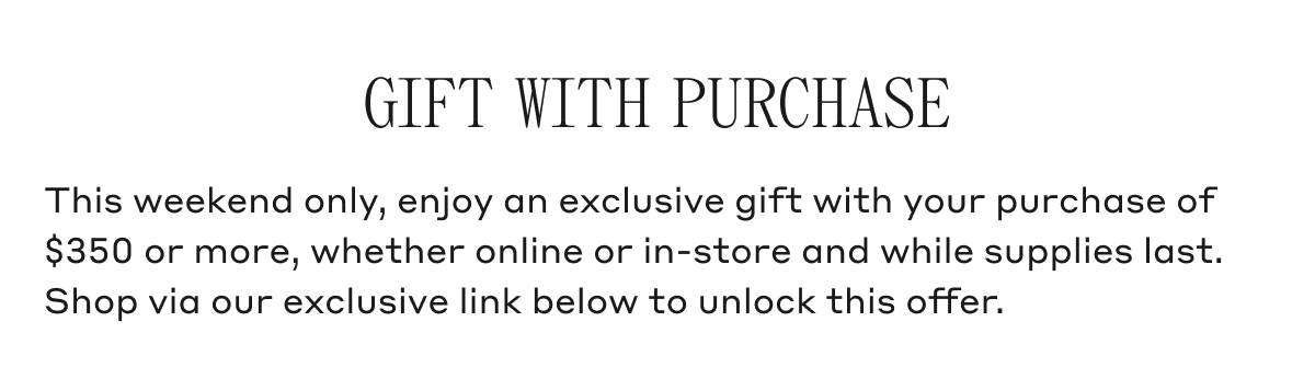 GIFT WITH PURCHASE This weekend only, enjoy an exclusive gift with your purchase of $350 or more, whether online or in-store and while supplies last. Shop via our exclusive link below to unlock this offer.