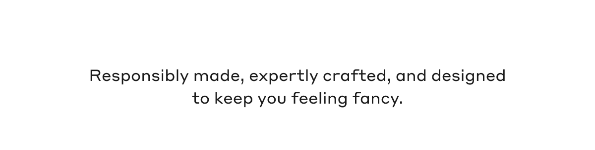 Responsibly made, expertly crafted, and designed to keep you feeling fancy.