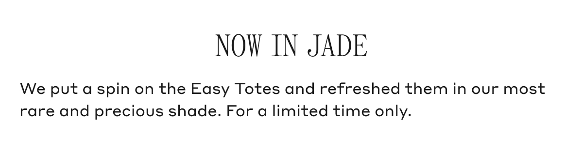 NOW IN JADE We put a spin on the Easy Totes and refreshed them in our most rare and previous shade. For a limited time only.