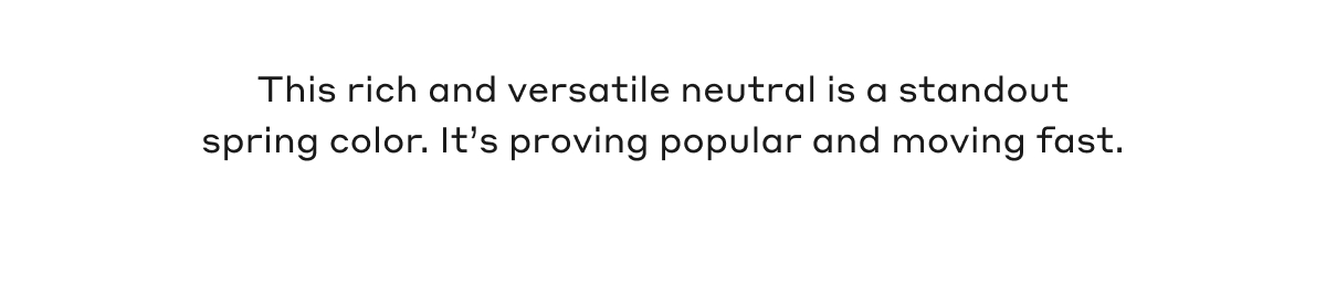 This rich and versatile neutral is a standout spring color. It's proving popular and moving fast.