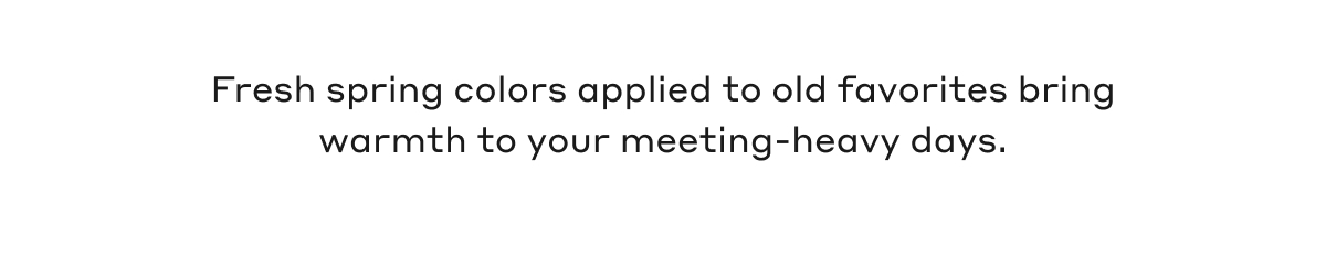 Fresh spring colors applied to old favorites bring warmth to your meeting-heavy days.