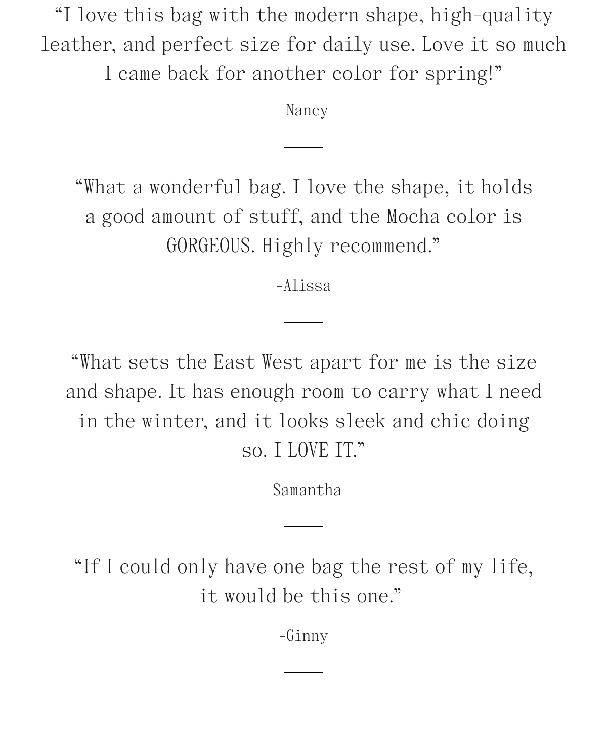 "I love this bag with the modern shape, high-quality leather, and perfect size for daily use. Love it so much I came back for another color for spring!" - Nancy. "What a wonderful bag. I love the shape, it holds a good amount of stuff, and the Mocha color is GORGEOUS. Highly recommend." - Alissa. "What sets the East West apart for me is the size and shape. It has enough room to carry what I need in the winder, and it looks sleep and chic doing so. I LOVE IT." - Samantha. "If I could only have one bag the rest of my life, it would be this one." - Ginny. 