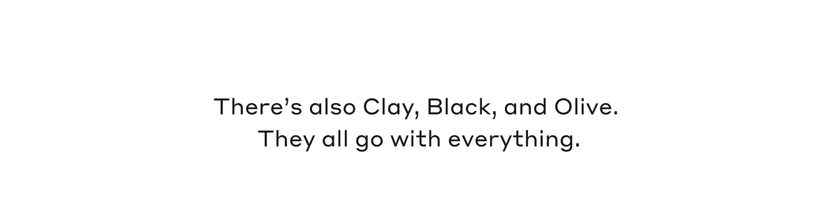 There's also Clay, Black, and Olive. They all go with everything.