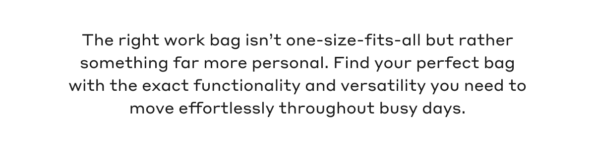 The right work bag isn't one-size-fits-all but rather something far more personal. Find your perfect bag with the exact functionality and versatility you need to move effortlessly throughout busy days.