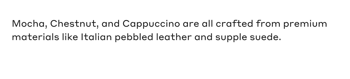 Mocha, Chestnut, and Cappuccino are all crafted from premium materials like Italian pebbled leather and supple suede.