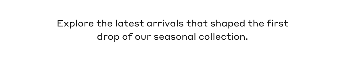 Explore the latest arrivals that shaped the first drop of our seasonal collection.