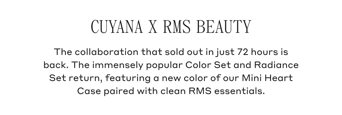 CUYANA X RMS BEAUTY The collaboration that sold out in just 72 hours is back. The immensely popular Color Set and Radiance Set return, featuring a new color of our Mini Heart Case paired with clean RMS essentials.