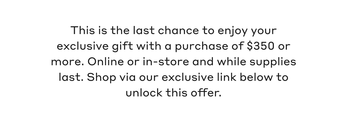 This is the last chance to enjoy your exclusive gift with a purchase of $350 or more. Online or in-store and while supplies last. Shop via our exclusive link below to unlock this offer.