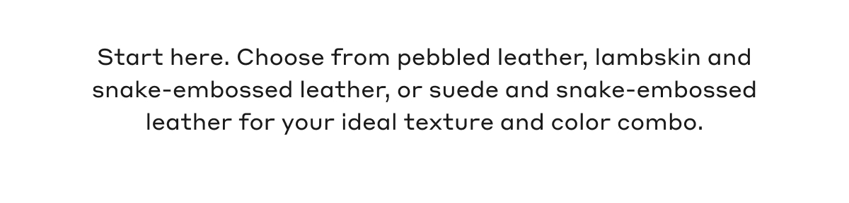 Start here. Choose from pebbled leather, lambskin and snake-embossed leather, or suede and snake-embossed leather for your ideal texture and color combo.