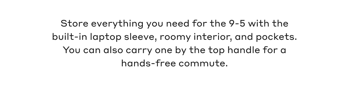Store everything you need for the 9-5 with the built-in laptop sleeve, roomy interior, and pockets. You can also carry one by the top handle for hands-free commute.