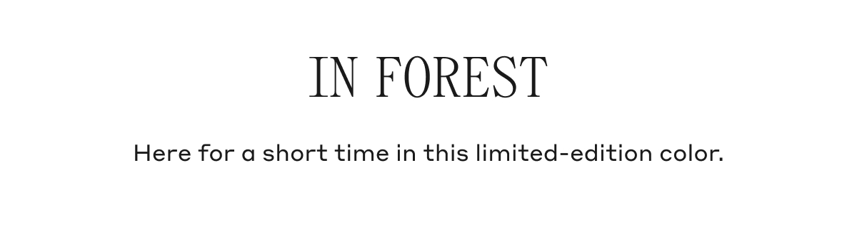 IN FOREST Here for a short time in this limited-edition color.